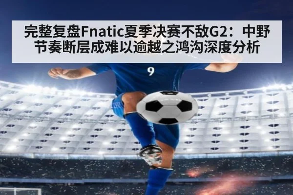 完整复盘Fnatic夏季决赛不敌G2：中野节奏断层成难以逾越之鸿沟深度分析