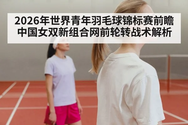 2026年世界青年羽毛球锦标赛前瞻 中国女双新组合网前轮转战术解析